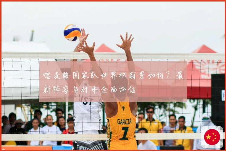 喀麦隆国家队世界杯前景如何？最新阵容与对手全面评估