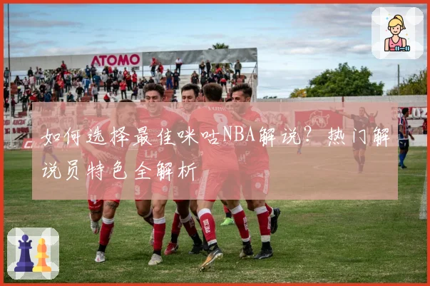 如何选择最佳咪咕NBA解说？热门解说员特色全解析