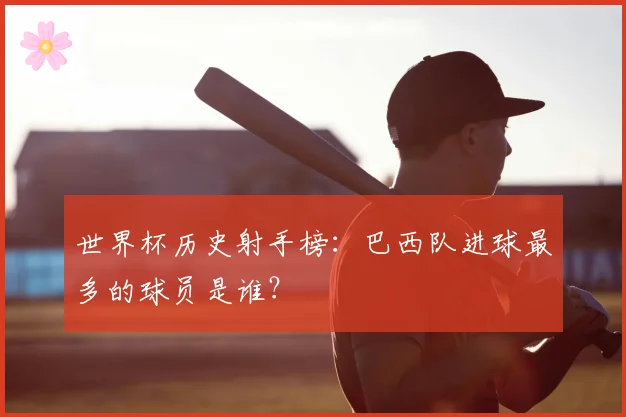 世界杯历史射手榜：巴西队进球最多的球员是谁？