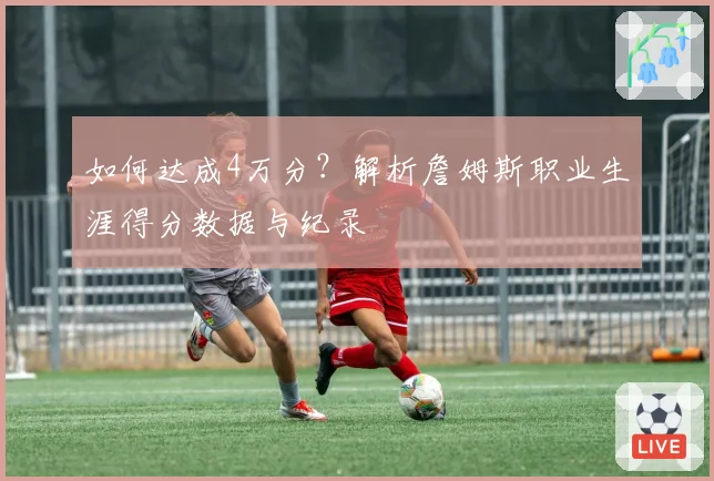 如何达成4万分？解析詹姆斯职业生涯得分数据与纪录