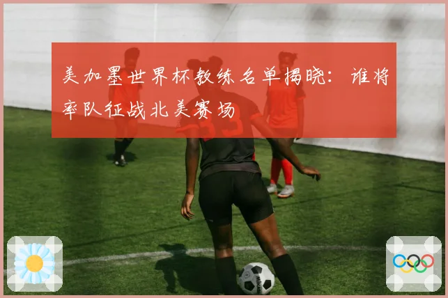 美加墨世界杯教练名单揭晓：谁将率队征战北美赛场