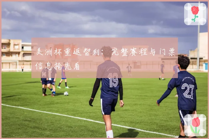 美洲杯重返智利：完整赛程与门票信息抢先看