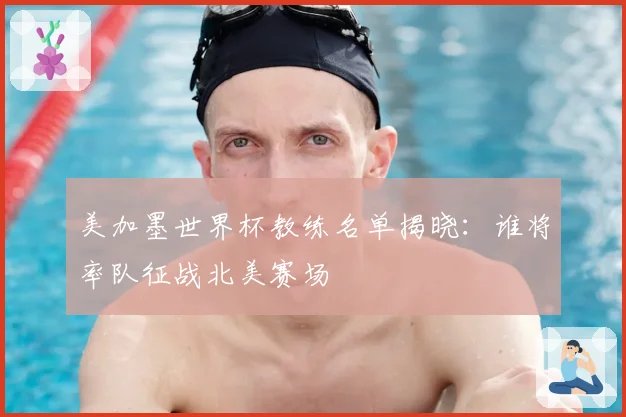 美加墨世界杯教练名单揭晓：谁将率队征战北美赛场
